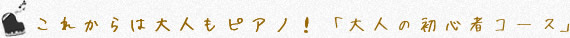 これからは大人もピアノ！ 「大人の初心者コース」