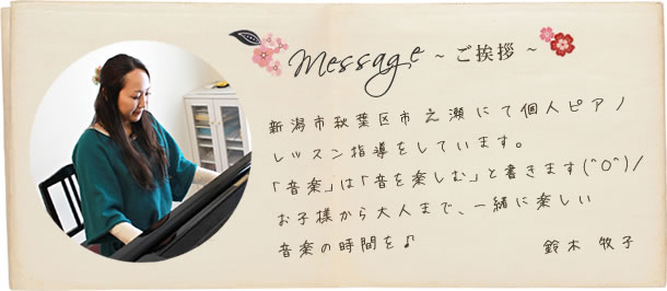~ ご挨拶 ~ 新潟市秋葉区市之瀬にて個人ピアノレッスン指導をしています。 「音楽」は「音を楽しむ」と書きます(^O^)／ お子様から大人まで、一緒に楽しい音楽の時間を♪ 鈴木 牧子